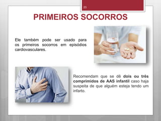 23
PRIMEIROS SOCORROS
Recomendam que se dê dois ou três
comprimidos de AAS infantil caso haja
suspeita de que alguém esteja tendo um
infarto.
Ele também pode ser usado para
os primeiros socorros em episódios
cardiovasculares.
 
