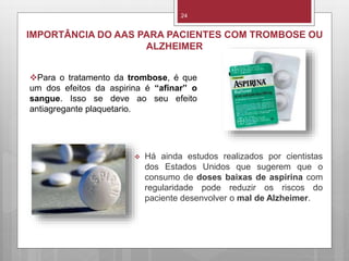 24
IMPORTÂNCIA DO AAS PARA PACIENTES COM TROMBOSE OU
ALZHEIMER
 Há ainda estudos realizados por cientistas
dos Estados Unidos que sugerem que o
consumo de doses baixas de aspirina com
regularidade pode reduzir os riscos do
paciente desenvolver o mal de Alzheimer.
Para o tratamento da trombose, é que
um dos efeitos da aspirina é “afinar” o
sangue. Isso se deve ao seu efeito
antiagregante plaquetario.
 