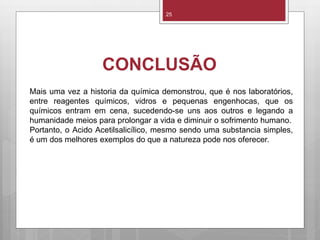 CONCLUSÃO
25
Mais uma vez a historia da química demonstrou, que é nos laboratórios,
entre reagentes químicos, vidros e pequenas engenhocas, que os
químicos entram em cena, sucedendo-se uns aos outros e legando a
humanidade meios para prolongar a vida e diminuir o sofrimento humano.
Portanto, o Acido Acetilsalicílico, mesmo sendo uma substancia simples,
é um dos melhores exemplos do que a natureza pode nos oferecer.
 