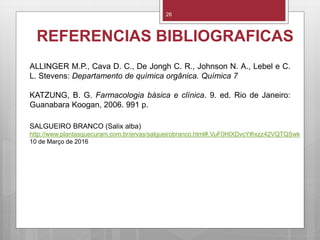 REFERENCIAS BIBLIOGRAFICAS
26
SALGUEIRO BRANCO (Salix alba)
http://www.plantasquecuram.com.br/ervas/salgueirobranco.html#.VuF0HIXDvcY#ixzz42VQTQSwk
10 de Março de 2016
ALLINGER M.P., Cava D. C., De Jongh C. R., Johnson N. A., Lebel e C.
L. Stevens: Departamento de química orgânica. Química 7
KATZUNG, B. G. Farmacologia básica e clínica. 9. ed. Rio de Janeiro:
Guanabara Koogan, 2006. 991 p.
 