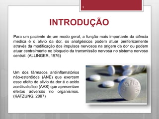 INTRODUÇÃO
Para um paciente de um modo geral, a função mais importante da ciência
medica é o alivio da dor, os analgésicos podem atuar perifericamente
através da modificação dos impulsos nervosos na origem da dor ou podem
atuar centralmente no bloqueio da transmissão nervosa no sistema nervoso
central. (ALLINGER, 1976)
3
Um dos fármacos antiinflamatórios
não-esteróides (ANE) que exercem
esse efeito de alivio da dor é o acido
acetilsalicílico (AAS) que apresentam
efeitos adversos no organismos.
(KATZUNG, 2007)
 