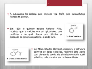 7
 Em 1838, o químico italiano Raffaele Piria,
mostrou que a salicina era um glicosídeo, que
purificou e do qual obteve, por hidrolise e
oxidação da salicina resultante, o acido livre.
 A substancia foi isolada pela primeira vez 1829, pelo farmacêutico
francês H. Leroux.
 Em 1853, Charles Gerhardt, descobriu a estrutura
química do ácido salicílico, reagindo este ácido
com cloreto de acetila ele sintetizou o ácido acetil
salicilico, pela primeira vez na humanidade.
 