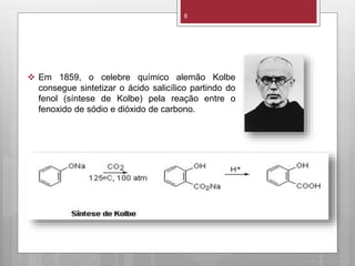 8
 Em 1859, o celebre químico alemão Kolbe
consegue sintetizar o ácido salicílico partindo do
fenol (síntese de Kolbe) pela reação entre o
fenoxido de sódio e dióxido de carbono.
 