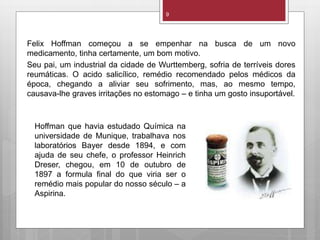 Felix Hoffman começou a se empenhar na busca de um novo
medicamento, tinha certamente, um bom motivo.
Seu pai, um industrial da cidade de Wurttemberg, sofria de terríveis dores
reumáticas. O acido salicílico, remédio recomendado pelos médicos da
época, chegando a aliviar seu sofrimento, mas, ao mesmo tempo,
causava-lhe graves irritações no estomago – e tinha um gosto insuportável.
9
Hoffman que havia estudado Química na
universidade de Munique, trabalhava nos
laboratórios Bayer desde 1894, e com
ajuda de seu chefe, o professor Heinrich
Dreser, chegou, em 10 de outubro de
1897 a formula final do que viria ser o
remédio mais popular do nosso século – a
Aspirina.
 