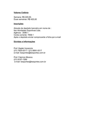 Valores Colônia

Semana: R$ 220,00.
Duas semanas :R$ 420,00

Inscrições

Através de depósito bancário em nome de :
Kar Atividades Esportivas Ltda.
Agência : 3096-1
Conta corrente: 7858-1
Após o depósito enviar comprovante e ficha por e-mail

Dúvidas e Informações


Prof. Kepler Inocencio
(21) 7820-5517 / (21) 8891-5517
e-mail: kesportes@kesportes.com.br

Prof. Fabrício Moreno
(21) 8167-1589
 e-mail: kesportes@kesportes.com.br
 