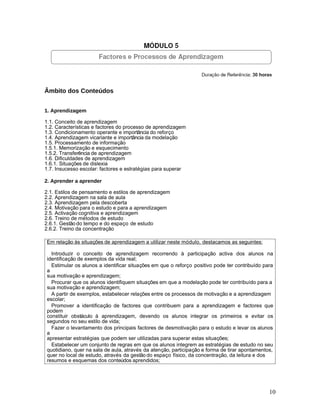 Âmbito dos Conteúdos


1. Aprendizagem

1.1. Conceito de aprendizagem
1.2. Características e factores do processo de aprendizagem
1.3. Condicionamento operante e importância do reforço
1.4. Aprendizagem vicariante e importância da modelação
1.5. Processamento de informação
1.5.1. Memorização e esquecimento
1.5.2. Transferência de aprendizagem
1.6. Dificuldades de aprendizagem
1.6.1. Situações de dislexia
1.7. Insucesso escolar: factores e estratégias para superar

2. Aprender a aprender

2.1. Estilos de pensamento e estilos de aprendizagem
2.2. Aprendizagem na sala de aula
2.3. Aprendizagem pela descoberta
2.4. Motivação para o estudo e para a aprendizagem
2.5. Activação cognitiva e aprendizagem
2.6. Treino de métodos de estudo
2.6.1. Gestão do tempo e do espaço de estudo
2.6.2. Treino da concentração

Em relação às situações de aprendizagem a utilizar neste módulo, destacamos as seguintes:

  Introduzir o conceito de aprendizagem recorrendo à participação activa dos alunos na
identificação de exemplos da vida real;
  Estimular os alunos a identificar situações em que o reforço positivo pode ter contribuído para
a
sua motivação e aprendizagem;
  Procurar que os alunos identifiquem situações em que a modelação pode ter contribuído para a
sua motivação e aprendizagem;
  A partir de exemplos, estabelecer relações entre os processos de motivação e a aprendizagem
escolar;
  Promover a identificação de factores que contribuem para a aprendizagem e factores que
podem
constituir obstáculo à aprendizagem, devendo os alunos integrar os primeiros e evitar os
segundos no seu estilo de vida;
  Fazer o levantamento dos principais factores de desmotivação para o estudo e levar os alunos
a
apresentar estratégias que podem ser utilizadas para superar estas situações;
  Estabelecer um conjunto de regras em que os alunos integrem as estratégias de estudo no seu
quotidiano, quer na sala de aula, através da atenção, participação e forma de tirar apontamentos,
quer no local de estudo, através da gestão do espaço físico, da concentração, da leitura e dos
resumos e esquemas dos conteúdos aprendidos;




                                                                                               10
 