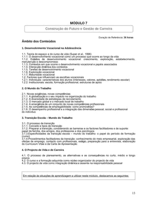 Âmbito dos Conteúdos

1. Desenvolvimento Vocacional na Adolescência

1.1. Teoria do espaço e do curso de vida (Super et al., 1996)
1.1.1. O desenvolvimento vocacional como um processo que ocorre ao longo da vida
1.1.2. Estádios de desenvolvimento vocacional: crescimento, exploração, estabelecimento,
manutenção e descompromisso
1.1.3. Contextos em que ocorre o desenvolvimento vocacional e papéis associados
1.1.4. Interacção dinâmica dos contextos
1.1.5. Tarefas de desenvolvimento vocacional
1.1.6. Exploração vocacional
1.1.7. Maturidade vocacional
1.2. Factores que influenciam as escolhas vocacionais
1.2.1. Individuais: características dos alunos (interesses, valores, aptidões, rendimento escolar)
1.2.2. Institucionais: escola, formação profissional, estruturas de apoio

2. O Mundo do Trabalho

2.1. Novas exigências, novas competências
2.1.1. A globalização e o seu impacto na organização do trabalho
2.1.2. A diversidade de estratégias de recrutamento
2.1.3. O mercado global e o mercado local de trabalho
2.1.4. A emergência de um conjunto de novas competências profissionais
2.1.5. As competências de empregabilidade: como promovê-las?
2.1.6. O desempenho profissional e a integração das dimensões pessoal, social e profissional
do indivíduo

3. Transição Escola – Mundo do Trabalho

3.1. O processo de transição
3.1.1. Conceito e tipos de transição
3.1.2. Preparar a transição, considerando as barreiras e os factores facilitadores e de suporte:
papel da família, dos amigos, dos professores e dos psicólogos
3.1.3.Especificidades da transição escola – mundo do trabalho: o papel do período de formação
(curso)
3.1.4.Procedimentos facilitadores da transição: conhecimento do meio empresarial, exploração das
ofertas de emprego, contacto com profissionais, estágio, preparação para a entrevista, elaboração
do Curriculum Vitae e da Carta de Apresentação

4. O Projecto de Vida e de Carreira

4.1. O processo de planeamento, as alternativas e as consequências no curto, médio e longo
prazos
4.2. O curso e a formação adquirida como núcleo organizador do projecto de vida
4.3. O projecto de vida como integração dinâmica e assente na responsabilidade pessoal



 Em relação às situações de aprendizagem a utilizar neste módulo, destacamos as seguintes:




                                                                                               13
 