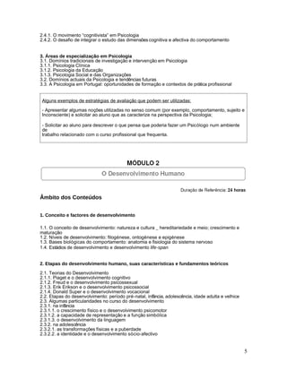 2.4.1. O movimento “cognitivista” em Psicologia
2.4.2. O desafio de integrar o estudo das dimensões cognitiva e afectiva do comportamento


3. Áreas de especialização em Psicologia
3.1. Domínios tradicionais de investigação e intervenção em Psicologia
3.1.1. Psicologia Clínica
3.1.2. Psicologia da Educação
3.1.3. Psicologia Social e das Organizações
3.2. Domínios actuais da Psicologia e tendências futuras
3.3. A Psicologia em Portugal: oportunidades de formação e contextos de prática profissional


 Alguns exemplos de estratégias de avaliação que podem ser utilizadas:

 - Apresentar algumas noções utilizadas no senso comum (por exemplo, comportamento, sujeito e
 Inconsciente) e solicitar ao aluno que as caracterize na perspectiva da Psicologia;

 - Solicitar ao aluno para descrever o que pensa que poderia fazer um Psicólogo num ambiente
 de
 trabalho relacionado com o curso profissional que frequenta.




Âmbito dos Conteúdos


1. Conceito e factores de desenvolvimento

1.1. O conceito de desenvolvimento: natureza e cultura _ hereditariedade e meio; crescimento e
maturação
1.2. Níveis de desenvolvimento: filogénese, ontogénese e epigénese
1.3. Bases biológicas do comportamento: anatomia e fisiologia do sistema nervoso
1.4. Estádios de desenvolvimento e desenvolvimento life-span


2. Etapas do desenvolvimento humano, suas características e fundamentos teóricos
2.1. Teorias do Desenvolvimento
2.1.1. Piaget e o desenvolvimento cognitivo
2.1.2. Freud e o desenvolvimento psicossexual
2.1.3. Erik Erikson e o desenvolvimento psicossocial
2.1.4. Donald Super e o desenvolvimento vocacional
2.2. Etapas do desenvolvimento: período pré-natal, infância, adolescência, idade adulta e velhice
2.3. Algumas particularidades no curso do desenvolvimento
2.3.1. na infância
2.3.1.1. o crescimento físico e o desenvolvimento psicomotor
2.3.1.2. a capacidade de representação e a função simbólica
2.3.1.3. o desenvolvimento da linguagem
2.3.2. na adolescência
2.3.2.1. as transformações físicas e a puberdade
2.3.2.2. a identidade e o desenvolvimento sócio-afectivo


                                                                                                    5
 