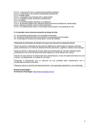 2.3.2.3. o raciocínio formal e o pensamento hipotético-dedutivo
2.3.2.4. a exploração e as primeiras experiências profissionais
2.3.3. na idade adulta
2.3.3.1. a passagem da juventude para a idade adulta
2.3.3.2. os papéis sociais, familiares e profissionais
2.3.4. na velhice
2.3.4.1. as transformações cognitivas e a sabedoria
2.3.4.2. as transformações sócio-afectivas (descompromisso profissional, aposentação,
viuvez, abandono familiar e idoso institucionalizado)
2.3.4.3. o envelhecimento activo e a promoção do bem-estar e da qualidade de vida


3. A transição como processo presente ao longo da vida:
3.1. As transições programadas e as transições imprevistas
3.2. O papel do desenvolvimento de projectos na preparação das transições
3.3. A transição do contexto de escola para o mundo do trabalho.

Realização de actividades de trabalho em grupo que assumam as seguintes formas:

Saída de estudo a instituição de educação de infância para observação de métodos utilizados
pelos profissionais e de níveis de desenvolvimento psicomotor, cognitivo e afectivo das crianças;

Saída de estudo a instituição da terceira idade para observação de métodos utilizados pelos
profissionais e de níveis de desenvolvimento cognitivo e sócio-afectivo dos idosos;

Estudo de caso através da observação das características e níveis de desenvolvimento de uma
criança, um adolescente, um adulto ou um idoso;

Entrevista a profissionais que no exercício da sua profissão lidam directamente com a
problemática do desenvolvimento;

Pesquisa sobre um domínio do desenvolvimento, uma população específica ou uma instituição.

SÍTIOS NA INTERNET
O Portal dos Psicólogos: http://www.psicologia.com.pt




                                                                                                    6
 