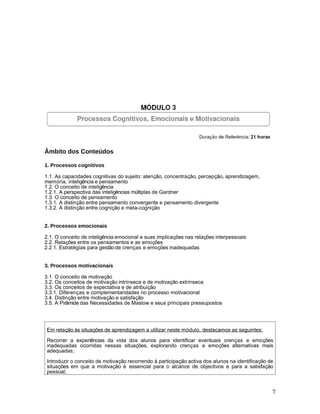 Âmbito dos Conteúdos

1. Processos cognitivos

1.1. As capacidades cognitivas do sujeito: atenção, concentração, percepção, aprendizagem,
memória, inteligência e pensamento
1.2. O conceito de inteligência
1.2.1. A perspectiva das inteligências múltiplas de Gardner
1.3. O conceito de pensamento
1.3.1. A distinção entre pensamento convergente e pensamento divergente
1.3.2. A distinção entre cognição e meta-cognição


2. Processos emocionais

2.1. O conceito de inteligência emocional e suas implicações nas relações interpessoais
2.2. Relações entre os pensamentos e as emoções
2.2.1. Estratégias para gestão de crenças e emoções inadequadas


3. Processos motivacionais

3.1. O conceito de motivação
3.2. Os conceitos de motivação intrínseca e de motivação extrínseca
3.3. Os conceitos de expectativa e de atribuição
3.3.1. Diferenças e complementaridades no processo motivacional
3.4. Distinção entre motivação e satisfação
3.5. A Pirâmide das Necessidades de Maslow e seus principais pressupostos




 Em relação às situações de aprendizagem a utilizar neste módulo, destacamos as seguintes:

 Recorrer a experiências da vida dos alunos para identificar eventuais crenças e emoções
 inadequadas ocorridas nessas situações, explorando crenças e emoções alternativas mais
 adequadas;

 Introduzir o conceito de motivação recorrendo à participação activa dos alunos na identificação de
 situações em que a motivação é essencial para o alcance de objectivos e para a satisfação
 pessoal;


                                                                                                  7
 