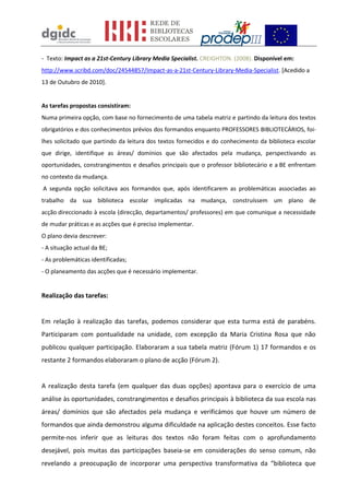 - Texto: Impact as a 21st-Century Library Media Specialist. CREIGHTON. (2008). Disponível em:
http://www.scribd.com/doc/24544857/Impact-as-a-21st-Century-Library-Media-Specialist. [Acedido a
13 de Outubro de 2010].
As tarefas propostas consistiram:
Numa primeira opção, com base no fornecimento de uma tabela matriz e partindo da leitura dos textos
obrigatórios e dos conhecimentos prévios dos formandos enquanto PROFESSORES BIBLIOTECÁRIOS, foi-
lhes solicitado que partindo da leitura dos textos fornecidos e do conhecimento da biblioteca escolar
que dirige, identifique as áreas/ domínios que são afectados pela mudança, perspectivando as
oportunidades, constrangimentos e desafios principais que o professor bibliotecário e a BE enfrentam
no contexto da mudança.
A segunda opção solicitava aos formandos que, após identificarem as problemáticas associadas ao
trabalho da sua biblioteca escolar implicadas na mudança, construíssem um plano de
acção direccionado à escola (direcção, departamentos/ professores) em que comunique a necessidade
de mudar práticas e as acções que é preciso implementar.
O plano devia descrever:
- A situação actual da BE;
- As problemáticas identificadas;
- O planeamento das acções que é necessário implementar.
Realização das tarefas:
Em relação à realização das tarefas, podemos considerar que esta turma está de parabéns.
Participaram com pontualidade na unidade, com excepção da Maria Cristina Rosa que não
publicou qualquer participação. Elaboraram a sua tabela matriz (Fórum 1) 17 formandos e os
restante 2 formandos elaboraram o plano de acção (Fórum 2).
A realização desta tarefa (em qualquer das duas opções) apontava para o exercício de uma
análise às oportunidades, constrangimentos e desafios principais à biblioteca da sua escola nas
áreas/ domínios que são afectados pela mudança e verificámos que houve um número de
formandos que ainda demonstrou alguma dificuldade na aplicação destes conceitos. Esse facto
permite-nos inferir que as leituras dos textos não foram feitas com o aprofundamento
desejável, pois muitas das participações baseia-se em considerações do senso comum, não
revelando a preocupação de incorporar uma perspectiva transformativa da “biblioteca que
 