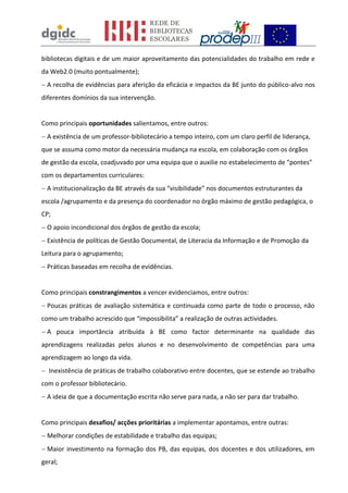 bibliotecas digitais e de um maior aproveitamento das potencialidades do trabalho em rede e
da Web2.0 (muito pontualmente);
A recolha de evidências para aferição da eficácia e impactos da BE junto do público-alvo nos
diferentes domínios da sua intervenção.
Como principais oportunidades salientamos, entre outros:
A existência de um professor-bibliotecário a tempo inteiro, com um claro perfil de liderança,
que se assuma como motor da necessária mudança na escola, em colaboração com os órgãos
de gestão da escola, coadjuvado por uma equipa que o auxilie no estabelecimento de “pontes”
com os departamentos curriculares:
A institucionalização da BE através da sua “visibilidade” nos documentos estruturantes da
escola /agrupamento e da presença do coordenador no órgão máximo de gestão pedagógica, o
CP;
O apoio incondicional dos órgãos de gestão da escola;
Existência de políticas de Gestão Documental, de Literacia da Informação e de Promoção da
Leitura para o agrupamento;
Práticas baseadas em recolha de evidências.
Como principais constrangimentos a vencer evidenciamos, entre outros:
Poucas práticas de avaliação sistemática e continuada como parte de todo o processo, não
como um trabalho acrescido que “impossibilita” a realização de outras actividades.
A pouca importância atribuída à BE como factor determinante na qualidade das
aprendizagens realizadas pelos alunos e no desenvolvimento de competências para uma
aprendizagem ao longo da vida.
Inexistência de práticas de trabalho colaborativo entre docentes, que se estende ao trabalho
com o professor bibliotecário.
A ideia de que a documentação escrita não serve para nada, a não ser para dar trabalho.
Como principais desafios/ acções prioritárias a implementar apontamos, entre outras:
Melhorar condições de estabilidade e trabalho das equipas;
Maior investimento na formação dos PB, das equipas, dos docentes e dos utilizadores, em
geral;
 