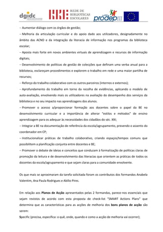 Aumentar diálogo com os órgãos de gestão;
Melhoria da articulação curricular e do apoio dado aos utilizadores, designadamente no
âmbito das ACND e da integração da literacia de informação nos programas da biblioteca
escolar;
Aposta mais forte em novos ambientes virtuais de aprendizagem e recursos de informação
digitais;
Desenvolvimento de políticas de gestão de colecções que definam uma verba anual para a
biblioteca, esclareçam procedimentos e explorem o trabalho em rede e uma maior partilha de
recursos;
Reforço do trabalho colaborativo com os outros parceiros (internos e externos);
Aprofundamento do trabalho em torno da recolha de evidências, aplicando o modelo de
auto-avaliação, envolvendo mais os utilizadores na avaliação do desempenho dos serviços da
biblioteca e no seu impacto nas aprendizagens dos alunos.
Promover o acesso a/proporcionar formação aos docentes sobre o papel da BE no
desenvolvimento curricular e a importância de alterar “estilos e métodos” de ensino
aprendizagem para os adequar às necessidades dos cidadãos do séc. XXI;
Integrar a BE na documentação de referência da escola/agrupamento, prevendo o assento do
coordenador em CP;
Institucionalizar práticas de trabalho colaborativo, criando espaços/tempos comuns que
possibilitem a planificação conjunta entre docentes e BE;
Promover o debate de ideias e conceitos que conduzam à formalização de políticas claras de
promoção da leitura e de desenvolvimento das literacias que orientem as práticas de todos os
docentes da escola/agrupamento e que sejam claras para a comunidade envolvente.
Os que mais se aproximaram da tarefa solicitada foram os contributos dos formandos Anabela
Valentim, Ana Paula Rodrigues e Abílio Pires.
Em relação aos Planos de Acção apresentados pelas 2 formandas, parece-nos essenciais que
sejam revistos de acordo com esta proposta de check-list “SMART Actions Plans” que
determina que as características para as acções de melhoria dos bons planos de acção são
serem:
Specific (precisa, específica: o quê, onde, quando e como a acção de melhoria vai ocorrer);
 