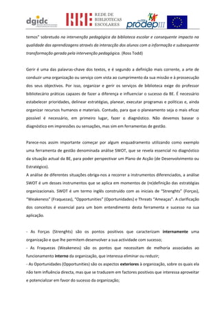 temos” sobretudo na intervenção pedagógica da biblioteca escolar e consequente impacto na
qualidade das aprendizagens através da interacção dos alunos com a informação e subsequente
transformação gerada pela intervenção pedagógica. (Ross Todd)
Gerir é uma das palavras-chave dos textos, e é segundo a definição mais corrente, a arte de
conduzir uma organização ou serviço com vista ao cumprimento da sua missão e à prossecução
dos seus objectivos. Por isso, organizar e gerir os serviços de biblioteca exige do professor
bibliotecário práticas capazes de fazer a diferença e influenciar o sucesso da BE. É necessário
estabelecer prioridades, delinear estratégias, planear, executar programas e políticas e, ainda
organizar recursos humanos e materiais. Contudo, para que o planeamento seja o mais eficaz
possível é necessário, em primeiro lugar, fazer o diagnóstico. Não devemos basear o
diagnóstico em impressões ou sensações, mas sim em ferramentas de gestão.
Parece-nos assim importante começar por algum enquadramento utilizando como exemplo
uma ferramenta de gestão denominada análise SWOT, que se revela essencial no diagnóstico
da situação actual da BE, para poder perspectivar um Plano de Acção (de Desenvolvimento ou
Estratégico).
A análise de diferentes situações obriga-nos a recorrer a instrumentos diferenciados, a análise
SWOT é um desses instrumentos que se aplica em momentos de (re)definição das estratégias
organizacionais. SWOT é um termo inglês construído com as iniciais de “Strenghts” (Forças),
“Weakeness” (Fraquezas), “Opportunities” (Oportunidades) e Threats “Ameaças”. A clarificação
dos conceitos é essencial para um bom entendimento desta ferramenta e sucesso na sua
aplicação.
- As Forças (Strenghts) são os pontos positivos que caracterizam internamente uma
organização e que lhe permitem desenvolver a sua actividade com sucesso;
- As Fraquezas (Weakeness) são os pontos que necessitam de melhoria associados ao
funcionamento interno da organização, que interessa eliminar ou reduzir;
- As Oportunidades (Opportunities) são os aspectos exteriores à organização, sobre os quais ela
não tem influência directa, mas que se traduzem em factores positivos que interessa aproveitar
e potencializar em favor do sucesso da organização;
 