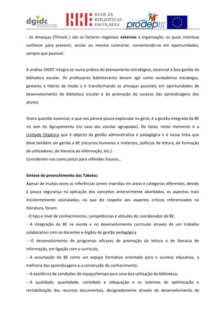 - As Ameaças (Threats ) são os factores negativos externos à organização, os quais interessa
conhecer para prevenir, anular ou mesmo contrariar, convertendo-os em oportunidades,
sempre que possível.
A análise SWOT integra-se numa prática do planeamento estratégico, essencial à boa gestão da
biblioteca escolar. Os professores bibliotecários devem agir como verdadeiros estrategas,
gestores e líderes de modo a ir transformando as ameaças possíveis em oportunidades de
desenvolvimento da biblioteca escolar e da promoção do sucesso das aprendizagens dos
alunos.
Outra questão essencial, e que nos parece pouco explorada no geral, é a gestão integrada da BE
no seio do Agrupamento (no caso das escolas agrupadas). De facto, neste momento é a
Unidade Orgânica que é objecto da gestão administrativa e pedagógica e é nessa linha que
deve também ser gerida a BE (recursos humanos e materiais, políticas de leitura, de formação
de utilizadores, de literacia da informação, etc.).
Considerem-nas como pistas para reflexões futuras…
Síntese do preenchimento das Tabelas:
Apesar de muitas vezes as referências serem inseridas em áreas e categorias diferentes, devido
à pouca segurança na aplicação dos conceitos anteriormente abordados, os aspectos mais
insistentemente assinalados, no que diz respeito aos aspectos críticos referenciados na
literatura, foram:
- O tipo e nível de conhecimentos, competências e atitudes do coordenador da BE;
- A integração da BE na escola e no desenvolvimento curricular através de um trabalho
colaborativo com os docentes e órgãos de gestão pedagógica
O desenvolvimento de programas eficazes de promoção da leitura e de literacia de
informação, em ligação com o currículo;
A assumpção da BE como um espaço formativo orientado para o sucesso educativo, a
melhoria das aprendizagens e a construção do conhecimento;
A existência de condições de espaço/tempo para uma boa utilização da biblioteca;
A qualidade, quantidade, variedade e adequação e os sistemas de optimização e
rentabilização dos recursos documentais, designadamente através do desenvolvimento de
 
