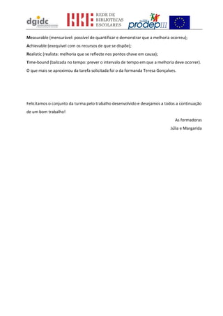Measurable (mensurável: possível de quantificar e demonstrar que a melhoria ocorreu);
Achievable (exequível com os recursos de que se dispõe);
Realistic (realista: melhoria que se reflecte nos pontos chave em causa);
Time-bound (balizada no tempo: prever o intervalo de tempo em que a melhoria deve ocorrer).
O que mais se aproximou da tarefa solicitada foi o da formanda Teresa Gonçalves.
Felicitamos o conjunto da turma pelo trabalho desenvolvido e desejamos a todos a continuação
de um bom trabalho!
As formadoras
Júlia e Margarida
 
