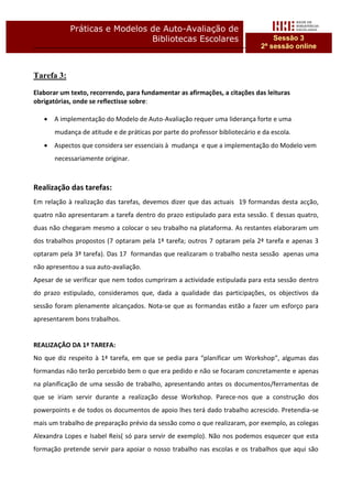 Práticas e Modelos de Auto-Avaliação de
                               Bibliotecas Escolares                              Sessão 3
                                                                              2ª sessão online



Tarefa 3:

Elaborar um texto, recorrendo, para fundamentar as afirmações, a citações das leituras
obrigatórias, onde se reflectisse sobre:

      A implementação do Modelo de Auto-Avaliação requer uma liderança forte e uma
       mudança de atitude e de práticas por parte do professor bibliotecário e da escola.
      Aspectos que considera ser essenciais à mudança e que a implementação do Modelo vem
       necessariamente originar.



Realização das tarefas:
Em relação à realização das tarefas, devemos dizer que das actuais 19 formandas desta acção,
quatro não apresentaram a tarefa dentro do prazo estipulado para esta sessão. E dessas quatro,
duas não chegaram mesmo a colocar o seu trabalho na plataforma. As restantes elaboraram um
dos trabalhos propostos (7 optaram pela 1ª tarefa; outros 7 optaram pela 2ª tarefa e apenas 3
optaram pela 3ª tarefa). Das 17 formandas que realizaram o trabalho nesta sessão apenas uma
não apresentou a sua auto-avaliação.
Apesar de se verificar que nem todos cumpriram a actividade estipulada para esta sessão dentro
do prazo estipulado, consideramos que, dada a qualidade das participações, os objectivos da
sessão foram plenamente alcançados. Nota-se que as formandas estão a fazer um esforço para
apresentarem bons trabalhos.


REALIZAÇÂO DA 1ª TAREFA:
No que diz respeito à 1ª tarefa, em que se pedia para “planificar um Workshop”, algumas das
formandas não terão percebido bem o que era pedido e não se focaram concretamente e apenas
na planificação de uma sessão de trabalho, apresentando antes os documentos/ferramentas de
que se iriam servir durante a realização desse Workshop. Parece-nos que a construção dos
powerpoints e de todos os documentos de apoio lhes terá dado trabalho acrescido. Pretendia-se
mais um trabalho de preparação prévio da sessão como o que realizaram, por exemplo, as colegas
Alexandra Lopes e Isabel Reis( só para servir de exemplo). Não nos podemos esquecer que esta
formação pretende servir para apoiar o nosso trabalho nas escolas e os trabalhos que aqui são
 