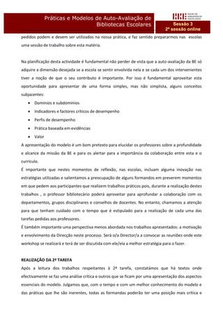 Práticas e Modelos de Auto-Avaliação de
                                  Bibliotecas Escolares                            Sessão 3
                                                                               2ª sessão online
pedidos podem e devem ser utilizados na nossa prática, e faz sentido prepararmos nas escolas
uma sessão de trabalho sobre esta matéria.


Na planificação desta actividade é fundamental não perder de vista que a auto-avaliação da BE só
adquire a dimensão desejada se a escola se sentir envolvida nela e se cada um dos intervenientes
tiver a noção de que o seu contributo é importante. Por isso é fundamental aproveitar esta
oportunidade para apresentar de uma forma simples, mas não simplista, alguns conceitos
subjacentes:
    Domínios e subdomínios
    Indicadores e factores críticos de desempenho
    Perfis de desempenho
    Prática baseada em evidências
    Valor
A apresentação do modelo é um bom pretexto para elucidar os professores sobre a profundidade
e alcance da missão da BE e para os alertar para a importância da colaboração entre esta e o
currículo.
É importante que nestes momentos de reflexão, nas escolas, incluam alguma inovação nas
estratégias utilizadas e salientamos a preocupação de alguns formandos em preverem momentos
em que pedem aos participantes que realizem trabalhos práticos pois, durante a realização destes
trabalhos , o professor bibliotecário poderá aproveitar para aprofundar a colaboração com os
departamentos, grupos disciplinares e conselhos de docentes. No entanto, chamamos a atenção
para que tenham cuidado com o tempo que é estipulado para a realização de cada uma das
tarefas pedidas aos professores.
É também importante uma perspectiva menos abordada nos trabalhos apresentados: a motivação
e envolvimento da Direcção neste processo. Será o/a Director/a a convocar as reuniões onde este
workshop se realizará e terá de ser discutida com ele/ela a melhor estratégia para o fazer.


REALIZAÇÂO DA 2ª TAREFA
Após a leitura dos trabalhos respeitantes à 2ª tarefa, constatámos que há textos onde
efectivamente se faz uma análise crítica e outros que se ficam por uma apresentação dos aspectos
essenciais do modelo. Julgamos que, com o tempo e com um melhor conhecimento do modelo e
das práticas que lhe são inerentes, todas as formandas poderão ter uma posição mais crítica e
 