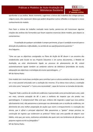 Práticas e Modelos de Auto-Avaliação de
                               Bibliotecas Escolares                             Sessão 3
                                                                             2ª sessão online
aprofundar a sua análise. Neste momento, sugerimos a leitura dos trabalhos das colegas porque,
nalguns casos, eles expressam ideias que podem despoletar outras reflexões e enriquecer o nosso
conhecimento do modelo.


Para fazer a síntese do trabalho realizado nesta tarefa, parece-nos útil transcrever algumas
citações das análises dos formandos que focam aspectos essenciais deste modelo, para depois as
comentarmos:


      “A avaliação de qualquer actividade é sempre pertinente, já que é condição essencial para a
detecção de problemas e dificuldades, no sentido do seu aperfeiçoamento posterior.”
Ana Salgueiro


“Uma vez que os objectivos consignados no Plano de Acção da BE devem ir ao encontro dos
estabelecidos pela Escola no seu Projecto Educativo e em outros documentos, o Modelo de
Avaliação, ao estar directamente ligado ao processo de planeamento da BE, estará
automaticamente ligado também ao ambiente externo da biblioteca (prioridades da escola,
adequação aos objectivos e estratégias de ensino-aprendizagem,...).”
Mª de Fátima Pedro


Este modelo tem muito boas condições para contribuir para a cultura avaliativa das escolas e deve
ser o mais possível articulado com a avaliação das mesmas. À luz dessa nova cultura, a avaliação
será vista como “exequível” e “como uma necessidade”, capaz de iluminar as tomadas de decisão.


“Segundo Todd, a prática de recolha de evidências é apresentada como primordial para uma, cada
vez mais, correcta actuação da BE e para a melhoria do impacto que ela produz nas
aprendizagens. É compreensível! Mas será que, embora não negando o papel que essa prática
efectivamente terá, não passaremos a preocupar-nos demasiado com a recolha de evidências, em
detrimento de uma melhor preparação de acções que visem o enriquecimento e a evolução dos
alunos, que é afinal o principal objectivo? Não passaremos a “gastar” tempo precioso na
construção de registos que evidenciem as práticas? Talvez seja uma questão de adquirir esse
hábito, visto que, por vezes, realizamos actividades das quais nem nos lembramos de efectuar um
pequeno registo escrito ou fotográfico.”
Mª de Fátima Pedro
 