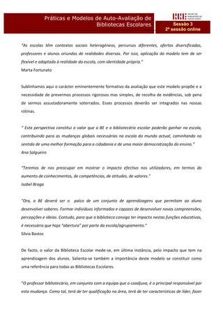 Práticas e Modelos de Auto-Avaliação de
                                   Bibliotecas Escolares                            Sessão 3
                                                                                2ª sessão online


“As escolas têm contextos sociais heterogéneos, percursos diferentes, ofertas diversificadas,
professores e alunos oriundos de realidades diversas. Por isso, aplicação do modelo tem de ser
flexível e adaptada à realidade da escola, com identidade própria.”
Marta Fortunato


Sublinhamos aqui o carácter eminentemente formativo da avaliação que este modelo propõe e a
necessidade de prevermos processos rigorosos mas simples, de recolha de evidências, sob pena
de sermos assustadoramente soterrados. Esses processos deverão ser integrados nas nossas
rotinas.


“ Esta perspectiva constitui o valor que a BE e o bibliotecário escolar poderão ganhar na escola,
contribuindo para as mudanças globais necessárias na escola do mundo actual, caminhando no
sentido de uma melhor formação para a cidadania e de uma maior democratização do ensino.”
Ana Salgueiro


“Teremos de nos preocupar em mostrar o impacto efectivo nos utilizadores, em termos do
aumento de conhecimentos, de competências, de atitudes, de valores.”
Isabel Braga


“Ora, a BE deverá ser o      palco de um conjunto de aprendizagens que permitam ao aluno
desenvolver saberes. Formar indivíduos informados e capazes de desenvolver novas compreensões,
percepções e ideias. Contudo, para que a biblioteca consiga ter impacto nestas funções educativas,
é necessário que haja “abertura” por parte da escola/agrupamento.”
Sílvia Bastos


De facto, o valor da Biblioteca Escolar mede-se, em última instância, pelo impacto que tem na
aprendizagem dos alunos. Salienta-se também a importância deste modelo se constituir como
uma referência para todas as Bibliotecas Escolares.


“O professor bibliotecário, em conjunto com a equipa que o coadjuva, é o principal responsável por
esta mudança. Como tal, terá de ter qualificação na área, terá de ter características de líder, fazer
 