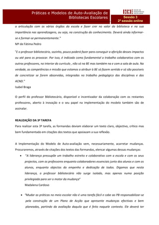 Práticas e Modelos de Auto-Avaliação de
                                  Bibliotecas Escolares                            Sessão 3
                                                                               2ª sessão online
a articulação com os vários órgãos da escola e fazer crer no valor da biblioteca e na sua
importância nas aprendizagens, ou seja, na construção do conhecimento. Deverá ainda informar-
se e formar-se permanentemente.”
Mª de Fátima Pedro

“E o professor bibliotecário, sozinho, pouco poderá fazer para conseguir a aferição desses impactos
ou até para os provocar. Por isso, é indicado como fundamental o trabalho colaborativo com os
outros professores, no interior do currículo , não só na BE mas também na e com a sala de aula. Na
verdade, as competências e missão que estamos a atribuir à BE só fazem sentido e só são possíveis
de concretizar se forem absorvidas, integradas no trabalho pedagógico das disciplinas e das
ACND.”
Isabel Braga


O perfil do professor Bibliotecário, disponível e incentivador da colaboração com os restantes
professores, aberto à inovação e o seu papel na implementação do modelo também são de
assinalar.


REALIZAÇÂO DA 3ª TAREFA
Para realizar esta 3º tarefa, as formandas deviam elaborar um texto claro, objectivo, crítico mas
bem fundamentado em citações dos textos que apoiavam a sua reflexão.


A Implementação do Modelo de Auto-avaliação vem, necessariamente, acarretar mudanças.
Procuraremos, através de citações dos textos das formandas, elencar algumas dessas mudanças:
        “A liderança pressupõe um trabalho estreito e colaborativo com a escola e com os seus
       projectos, com os professores enquanto colaboradores essenciais junto dos alunos e com os
       alunos, enquanto objectos do empenho e dedicação de todos. Digamos que nesta
       liderança, o professor bibliotecário não surge isolado, mas apenas numa posição
       privilegiada para ser o motor da mudança”
       Madalena Cardoso


     “Mudar as práticas no meio escolar não é uma tarefa fácil e cabe ao PB responsabilizar-se
         pela construção de um Plano de Acção que apresente mudanças efectivas e bem
         planeadas, partindo da avaliação daquilo que é feito naquele contexto. Ele deverá ter
 