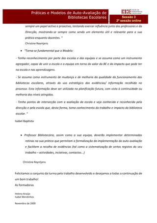 Práticas e Modelos de Auto-Avaliação de
                                Bibliotecas Escolares                             Sessão 3
                                                                              2ª sessão online
        sempre um papel activo e proactivo, tentando exercer influência junto dos professores e da
        Direcção, mostrando-se sempre como sendo um elemento útil e relevante para a sua
        prática enquanto docentes. “
        Christine Reyntjens

     “Torna-se fundamental que o Modelo:

- Tenha reconhecimento por parte das escolas e das equipas e se assuma como um instrumento
agregador, capaz de unir a escola e a equipa em torno do valor da BE e do impacto que pode ter
na escola e nas aprendizagens.

- Se assuma como instrumento de mudança e de melhoria da qualidade do funcionamento das
bibliotecas escolares, através do uso estratégico das evidências/ informação recolhida no
processo. Esta informação deve ser utilizada na planificação futura, com vista à continuidade ou
melhoria dos níveis atingidos.

- Tenha pontos de intersecção com a avaliação da escola e seja conhecida e reconhecida pela
direcção e pela escola que, desta forma, toma conhecimento do trabalho e impacto da biblioteca
escolar. “

Isabel Baptista



     Professor Bibliotecário, assim como a sua equipa, deverão implementar determinadas
        rotinas na sua prática que permitam a formalização da implementação da auto-avaliação
        e facilitem a recolha de evidências (tal como a sistematização de certos registos do seu
        trabalho – actividades, inciativas, contactos...)

      Christine Reyntjens


Felicitamos o conjunto da turma pelo trabalho desenvolvido e desejamos a todas a continuação de
um bom trabalho!
As formadoras

Helena Araújo
Isabel Mendinhos

Novembro de 2009
 