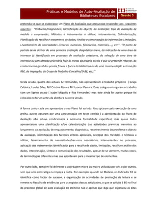 Práticas e Modelos de Auto-Avaliação de
                                         Bibliotecas Escolares                        Sessão 5

pretendia-se que se elaborasse um Plano de Avaliação que procurasse responder aos seguintes
aspectos: “Problema/Diagnóstico; Identificação do objecto da avaliação; Tipo de avaliação de
medida a empreender; Métodos e instrumentos a utilizar; Intervenientes; Calendarização;
Planificação da recolha e tratamento de dados; Análise e comunicação da informação; Limitações,
Levantamento de necessidades (recursos humanos, financeiros, materiais,…), etc.”. “O ponto de
partida devia derivar de uma primeira avaliação diagnóstica breve, da indicação de uma área de
interesse já identificada em processos de avaliação anteriores, da selecção de uma área de
interesse ou considerada prioritária face às metas da própria escola e que se pretende reforçar, do
conhecimento geral dos pontos fracos e fortes da biblioteca ou de uma recomendação externa (da
RBE, da Inspecção, do Grupo de Trabalho Concelhio/SABE, etc).”


Nesta sessão, quatro dos actuais 32 formandos, não apresentaram o trabalho proposto ( Graça
Caldeira, Lurdes Silva, Mª Cristina Rosa e Mª Leonor Pereira. Duas colegas entregaram o trabalho
com um ligeiro atraso ( Isabel Miguéis e Rita Fernandes) mas este ainda foi aceite porque foi
colocado no fórum antes da abertura da nova sessão.


A forma como cada um apresentou o seu Plano foi variada. Uns optaram pela execução de uma
grelha, outros optaram por uma apresentação em texto corrido ( a apresentação do Plano de
Avaliação não estava condicionada a nenhuma formalidade específica), mas quase todos
apresentaram uma planificação e/ou calendarização das actividades previstas inerentes ao
lançamento da avaliação, de enquadramento, diagnóstico, reconhecimento do problema e objecto
da avaliação, identificação dos factores críticos aplicáveis, selecção dos métodos e técnicas a
utilizar, levantamento de necessidades/recursos necessários, intervenientes no processo,
aplicação dos instrumentos identificados para a recolha de dados, limitações, recolha e análise dos
dados, interpretação, síntese e comunicação dos resultados, apesar de se servirem, muitas vezes,
de terminologias diferentes mas que apontavam para o mesmo tipo de elementos.


Por outro lado, também foi diferente a abordagem micro ou macro utilizada por uns e por outros,
sem que uma contradiga ou impeça a outra. Por exemplo, quando no Modelo, no Indicador B1 se
identifica como factor de sucesso, a organização de actividades de promoção de leitura e se
remete na Recolha de evidências para os registos dessas actividades, o que se solicita à BE no final
do processo global de auto-avaliação do Domínio não é apenas que diga que organizou as ditas
 