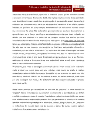 Práticas e Modelos de Auto-Avaliação de
                                         Bibliotecas Escolares                      Sessão 5

actividades, mas que as identifique, apontando as evidências (dados) que lhe permitem sustentar
o seu valor em termos de desempenho da BE. Isto implica um planeamento dessas actividades
onde à partida se incorpore desde logo a preocupação da sua avaliação, através da recolha de
evidências que, somadas a outras, darão um retrato geral do trabalho da BE em relação com este
indicador. Se quisermos dar outro exemplo, desta feita sobre um indicador de impacto, como o
B3, o mesmo se lhe aplica. Não basta referir genericamente que os alunos desenvolveram as
competências a ou b. Devem identificar-se as actividades concretas que foram realizadas em
relação com esse objectivo e os dados que se conseguiu recolher que atestam que essas
competências foram efectivamente desenvolvidas. Isto significa que para avaliar um indicador,
temos que utilizar como “matéria-prima” actividades concretas e evidências concretas (tangíveis).
São elas que, no seu conjunto, nos permitirão no final fazer determinadas afirmações e
estabelecer juízos em relação ao seu valor. É por isso que os dois níveis de abordagem não vivem
um sem o outro, um sistemático, alicerçado no trabalho do dia-a-dia e nas actividades que vamos
desenvolvendo ao longo do ano, outro de colocação em perspectiva de tudo o que fizemos e
realizámos, de síntese e de construção de uma visão global, sobre a qual somos capazes de
reflectir e ajuizar fundamentadamente.
Daqui resulta, que ambas as abordagens se revelaram válidas e foram aceites, sendo certamente
muito provável que quem optou por uma estrutura mais macro ou ampla, já realizou
provavelmente algum trabalho de testagem do modelo, em que se apoiou, ou seguiu uma linha
mais teórica, sobretudo centrada nos documentos de apoio, do mesmo modo que, quem optou
por uma abordagem mais micro, o fez certamente com base nalguma actividade ou projecto
concreto da sua BE.


Nesta sessão pedia-se que escolhessem um indicador de “processo” e outro indicador de
“impacto”. Alguns formandos não especificaram concretamente se os indicadores que tinham
escolhido eram de processo ou de impacto. Para ajudar no esclarecimento de dúvidas que possam
estar relacionadas com esta distinção podemos dizer que, geralmente, os indicadores de processo
remetem para uma redacção do tipo: A BE desenvolve, colabora, assegura, realiza, etc…, enquanto
os indicadores de impacto fazem uso de expressões como: Os alunos revelam, aplicam,
estabelecem, desenvolvem, usam, participam, etc.
 