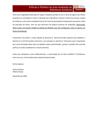 Práticas e Modelos de Auto-Avaliação de
                                         Bibliotecas Escolares                      Sessão 5

Uma outra fragilidade detectada em alguns trabalhos prende-se com o facto de alguns dos Planos
propostos se restringirem muito à indicação dos indicadores, factores críticos de sucesso, acções
de melhoria e até mesmo estabelecimento de níveis de desempenho (impossíveis de prever à data
da execução do Plano, uma vez que decorrem do próprio processo de avaliação), decalcando,
deste modo, em grande medida as tabelas do Modelo, que não configuram, como é natural, um
Plano de Avaliação.


Finalmente é de referir a maior adesão ao domínio B. Nove formandos optaram por trabalhar o
domínio A e sete formandos centraram a sua atenção no domínio C. Pensamos que é importante
que numa formação deste tipo os trabalhos sejam diversificados porque a partilha não será tão
profícua se todos trabalharem o mesmo domínio.


Posto isto, desejamos, como habitualmente, a continuação de um bom trabalho! E Felicitamos,
mais uma vez, os formandos pelo empenho demonstrado.


Os formadores


Carlos Pinheiro
Helena Araújo

Novembro de 2009
 