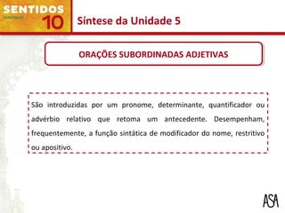 São introduzidas por um pronome, determinante, quantificador ou
advérbio relativo que retoma um antecedente. Desempenham,
frequentemente, a função sintática de modificador do nome, restritivo
ou apositivo.
Síntese da Unidade 5
ORAÇÕES SUBORDINADAS ADJETIVASORAÇÕES SUBORDINADAS ADJETIVAS
 