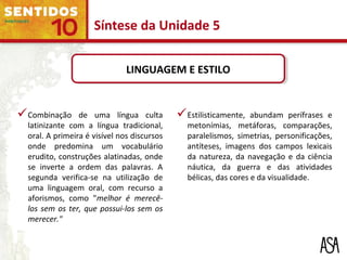 LINGUAGEM E ESTILOLINGUAGEM E ESTILO
Combinação de uma língua culta
latinizante com a língua tradicional,
oral. A primeira é visível nos discursos
onde predomina um vocabulário
erudito, construções alatinadas, onde
se inverte a ordem das palavras. A
segunda verifica-se na utilização de
uma linguagem oral, com recurso a
aforismos, como "melhor é merecê-
los sem os ter, que possui-los sem os
merecer."
Estilisticamente, abundam perífrases e
metonímias, metáforas, comparações,
paralelismos, simetrias, personificações,
antíteses, imagens dos campos lexicais
da natureza, da navegação e da ciência
náutica, da guerra e das atividades
bélicas, das cores e da visualidade.
Síntese da Unidade 5
 