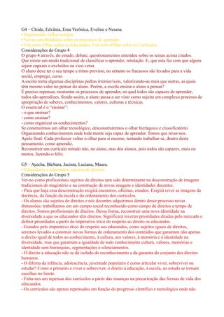 G4 – Cleide, Edvânia, Erna Verônica, Eveline e Neuma.
• Repensando velhas crenças
• Novas sensibilidades sobre os processos de aprender
• Um outro Olhar sobre os Educandos. Um outro Olhar sobre os Currículos.
Considerações do Grupo 4
O grupo 4 através, do estudo, debate, questionamentos entendeu sobre os temas acima citados.
Que existe um modo tradicional de classificar o aprendiz, rotulação. E, que esta faz com que alguns
sejam capazes e excluídos ou vice-versa.
O aluno deve ter o seu tempo e ritmo previsto, no entanto os fracassos são levados para a vida
social, emprego, curso.
A escola torna algumas disciplinas pedras irremovíveis, valorizando-as mais que outras, as quais
têm mesmo valor no pensar do aluno. Porém, a escola ensina o aluno a pensar?
É preciso repensar, reorientar os processos de aprender, no qual todos são capazes de aprender,
todos são aprendizes. Sendo assim, o aluno passa a ser visto como sujeito em complexo processo de
apropriação de saberes, conhecimentos, valores, culturas e técnicas.
O essencial é o “ensinar”:
- o que ensinar?
- como ensinar?
- como organizar os conhecimentos?
Se construirmos um olhar tecnológico, desconstruiremos o olhar hieráquico e classificatório.
Organizando conhecimentos onde toda mente seja capaz de aprender. Temos que rever-nos.
Apelo final: Cada professor voltar o olhar para si mesmo, tentando trabalhar-se, dentro deste
pensamento, como aprendiz.
Reconstruir um currículo mirado não, no aluno, mas dos alunos, pois todos são capazes, mais ou
menos, fazendo-o feliz.

G5 – Ayecha, Bárbara, Jacinta, Luciana, Maura.
• Educadores e educandos, sujeitos de direitos
Consideraçãos do Grupo 5
Ver-no como profissionais sujeitos de direitos tem sido determinante na desconstrução de imagens
tradicionais do magistério e na construção de novas imagens e identidades docentes.
- Para que haja essa desconstrução exigirá encontros, oficinas, estudos. Exigirá rever as imagens da
docência, da função da escola e do ordenamento dos currículos.
- Os alunos são sujeitos de direitos e nós docentes adquirimos dentro desse processo novas
dimensões: trabalhamos em um campo social reconhecido como campo de direitos e tempo de
direitos. Somos profissionais de direitos. Dessa forma, reconstruir uma nova identidade na
diversidade a que os educandos têm direitos. Significará inverter prioridades ditadas pelo mercado e
definir prioridades a partir do imperativo ético do respeito ao direito os educandos.
- Guiados pelo imperativo ético do respeito aos educandos, como sujeitos iguais de direitos,
seremos levados a construir novas formas de ordenamento dos conteúdos que garantam não apenas
o direito igual de todos ao conhecimento, à cultura, aos valores, à memória e à identidade na
diversidade, mas que garantam a igualdade de todo conhecimento cultura, valores, memórias e
identidade sem hierarquias, segmentações e silenciamentos.
- O direito a educação não se dá isolado do reconhecimento e da garantia do conjunto dos direitos
humanos.
- O dilema da infância, adolescência, juventude populares é como articular viver, sobreviver ou
estudar? Como o primeiro e viver e sobreviver, o direito à educação, à escola, ao estudo se tornam
escolhas no limite.
- Falta-nos um repensar dos currículos a partir das muanças na precarização das formas de vida dos
educandos.
- Os currículos são apenas repensados em função do progresso científico e tecnológico onde não
 