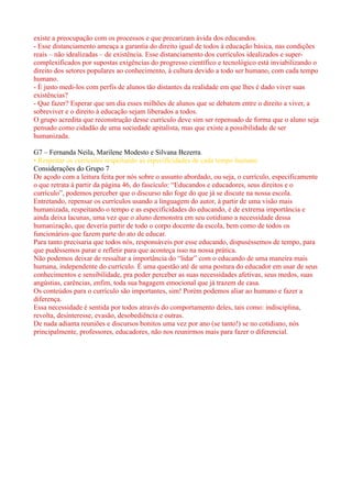 existe a preocupação com os processos e que precarizam ávida dos educandos.
- Esse distanciamento ameaça a garantia do direito igual de todos à educação básica, nas condições
reais – não idealizadas – de existência. Esse distanciamento dos currículos idealizados e super-
complexificados por supostas exigências do progresso científico e tecnológico está inviabilizando o
direito dos setores populares ao conhecimento, à cultura devido a todo ser humano, com cada tempo
humano.
- È justo medi-los com perfis de alunos tão distantes da realidade em que lhes é dado viver suas
existências?
- Que fazer? Esperar que um dia esses milhões de alunos que se debatem entre o direito a viver, a
sobreviver e o direito à educação sejam liberados a todos.
O grupo acredita que reconstrução desse currículo deve sim ser repensado de forma que o aluno seja
pensado como cidadão de uma sociedade apitalista, mas que existe a possibilidade de ser
humanizada.

G7 – Fernanda Neila, Marilene Modesto e Silvana Bezerra.
• Respeitar os currículos respeitando as especificidades de cada tempo humano
Considerações do Grupo 7
De açodo com a leitura feita por nós sobre o assunto abordado, ou seja, o currículo, especificamente
o que retrata à partir da página 46, do fascículo: “Educandos e educadores, seus direitos e o
currículo”, podemos perceber que o discurso não foge do que já se discute na nossa escola.
Entretando, repensar os currículos usando a linguagem do autor, à partir de uma visão mais
humanizada, respeitando o tempo e as especificidades do educando, é de extrema importância e
ainda deixa lacunas, uma vez que o aluno demonstra em seu cotidiano a necessidade dessa
humanização, que deveria partir de todo o corpo docente da escola, bem como de todos os
funcionários que fazem parte do ato de educar.
Para tanto precisaria que todos nós, responsáveis por esse educando, dispuséssemos de tempo, para
que pudéssemos parar e refletir para que aconteça isso na nossa prática.
Não podemos deixar de ressaltar a importância do “lidar” com o educando de uma maneira mais
humana, independente do currículo. É uma questão até de uma postura do educador em usar de seus
conhecimentos e sensibilidade, pra poder perceber as suas necessidades afetivas, seus medos, suas
angústias, carências, enfim, toda sua bagagem emocional que já trazem de casa.
Os conteúdos para o currículo são importantes, sim! Porém podemos aliar ao humano e fazer a
diferença.
Essa necessidade é sentida por todos através do comportamento deles, tais como: indisciplina,
revolta, desinteresse, evasão, desobediência e outras.
De nada adianta reuniões e discursos bonitos uma vez por ano (se tanto!) se no cotidiano, nós
principalmente, professores, educadores, não nos reunirmos mais para fazer o diferencial.
 