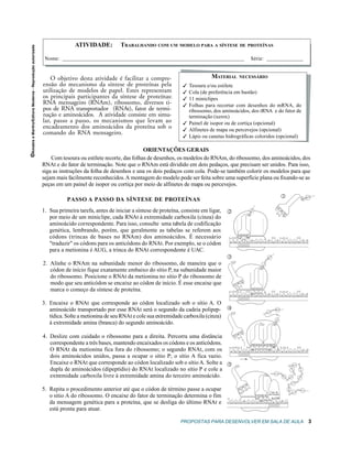 ATIVIDADE:          TRABALHANDO COM UM MODELO PARA A SÍNTESE DE PROTEÍNAS
©Amabis e Martho/Editora Moderna - Reprodução autorizada



                                                            Nome:                                                                                                    Série:


                                                               O objetivo desta atividade é facilitar a compre-                         MATERIAL         NECESSÁRIO
                                                           ensão do mecanismo da síntese de proteínas pela                  Tesoura e/ou estilete
                                                           utilização de modelos de papel. Estes representam                Cola (de preferência em bastão)
                                                           os principais participantes da síntese de proteínas:             11 miniclipes
                                                           RNA mensageiro (RNAm), ribossomo, diversos ti-                   Folhas para recortar com desenhos do mRNA, do
                                                           pos de RNA transportador (RNAt), fator de termi-                  ribossomo, dos aminoácidos, dos tRNA e do fator de
                                                           nação e aminoácidos. A atividade consiste em simu-                terminação (xerox)
                                                           lar, passo a passo, os mecanismos que levam ao                   Painel de isopor ou de cortiça (opcional)
                                                           encadeamento dos aminoácidos da proteína sob o                   Alfinetes de mapa ou percevejos (opcional)
                                                           comando do RNA mensageiro.
                                                                                                                            Lápis ou canetas hidrográficas coloridos (opcional)

                                                                                                         ORIENTAÇÕES GERAIS
                                                               Com tesoura ou estilete recorte, das folhas de desenhos, os modelos do RNAm, do ribossomo, dos aminoácidos, dos
                                                           RNAt e do fator de terminação. Note que o RNAm está dividido em dois pedaços, que precisam ser unidos. Para isso,
                                                           siga as instruções da folha de desenhos e una os dois pedaços com cola. Pode-se também colorir os modelos para que
                                                           sejam mais facilmente reconhecidos. A montagem do modelo pode ser feita sobre uma superfície plana ou fixando-se as
                                                           peças em um painel de isopor ou cortiça por meio de alfinetes de mapa ou percevejos.

                                                                                                                                                                                                   1                                      Met
                                                                      PASSO A PASSO DA SÍNTESE DE PROTEÍNAS




                                                                                                                                                                                             U
                                                           1. Sua primeira tarefa, antes de iniciar a síntese de proteína, consiste em ligar,




                                                                                                                                                                     t
                                                                                                                                                 2




                                                                                                                                                                     Me




                                                                                                                                                                                                   A
                                                                                                                                                                                                   C
                                                              por meio de um miniclipe, cada RNAt à extremidade carboxila (cinza) do
                                                              aminoácido correspondente. Para isso, consulte uma tabela de codificação
                                                              genética, lembrando, porém, que geralmente as tabelas se referem aos
                                                                                                                                                         U A C
                                                              códons (trincas de bases no RNAm) dos aminoácidos. É necessário
                                                                                                                                                 A G A U G C U U U C G C A A U U G C C
                                                              traduzir os códons para os anticódons do RNAt. Por exemplo, se o códon
                                                              para a metionina é AUG, a trinca do RNAt correspondente é UAC.
                                                                                                                                                 3                                 M
                                                                                                                                                                                        et


                                                           2. Alinhe o RNAm na subunidade menor do ribossomo, de maneira que o                                                u
                                                                                                                                                                              Le



                                                              códon de início fique exatamente embaixo do sítio P, na subunidade maior
                                                              do ribossomo. Posicione o RNAt da metionina no sítio P do ribossomo de
                                                                                                                                                             C
                                                              modo que seu anticódon se encaixe ao códon de início. É esse encaixe que               U
                                                                                                                                                         A

                                                              marca o começo da síntese de proteína.                                                                  G A A

                                                                                                                                                 A G A U G C U U U C G C A A U U G C C

                                                           3. Encaixe o RNAt que corresponde ao códon localizado sob o sítio A. O
                                                              aminoácido transportado por esse RNAt será o segundo da cadeia polipep-            4                                           Met
                                                                                                                                                                                        u
                                                                                                                                                                                   Le

                                                              tídica. Solte a metionina de seu RNAt e cole sua extremidade carboxila (cinza)
                                                                                                                                                                                              r
                                                                                                                                                                                             Se




                                                              à extremidade amina (branca) do segundo aminoácido.
                                                                                                                                                             C
                                                                                                                                                         A
                                                           4. Deslize com cuidado o ribossomo para a direita. Percorra uma distância                 U

                                                              correspondente a três bases, mantendo encaixados os códons e os anticódons.                             G A A A G C
                                                              O RNAt da metionina fica fora do ribossomo; o segundo RNAt, com os                 A G A U G C U U U C G C A A U U G C C
                                                              dois aminoácidos unidos, passa a ocupar o sítio P; o sítio A fica vazio.
                                                              Encaixe o RNAt que corresponde ao códon localizado sob o sítio A. Solte a          5                                                                     Gln

                                                              dupla de aminoácidos (dipeptídio) do RNAt localizado no sítio P e cole a
                                                                                                                                                                                                                  u


                                                                                                                                                                                                                                Pro
                                                                                                                                                                                                                  Le




                                                                                                                                                                                             Leu
                                                              extremidade carboxila livre à extremidade amina do terceiro aminoácido.                                                              M
                                                                                                                                                                                                       et         er
                                                                                                                                                                                                                                Gl




                                                                                                                                                                                                              S
                                                                                                                                                                                                                                y




                                                                                                                                                                                                                  Ly s

                                                                                                                                                                 A
                                                                                                                                                             A
                                                           5. Repita o procedimento anterior até que o códon de término passe a ocupar
                                                                                                                                                                                                            Phe




                                                                                                                                                         G                                                                          Thr
                                                                                                                                                                                      Fator de                              u
                                                                                                                                                                                                                       Le
                                                                                                                                                                                    terminação
                                                              o sítio A do ribossomo. O encaixe do fator de terminação determina o fim                                    U G A

                                                              da mensagem genética para a proteína, que se desliga do último RNAt e             A U U U C U U A C U U A G C U

                                                              está pronta para atuar.

                                                                                                                          PROPOSTAS PARA DESENVOLVER EM SALA DE AULA                                                                       3
 