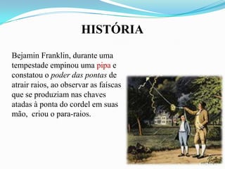 HISTÓRIA
Bejamin Franklin, durante uma
tempestade empinou uma pipa e
constatou o poder das pontas de
atrair raios, ao observar as faíscas
que se produziam nas chaves
atadas à ponta do cordel em suas
mão, criou o para-raios.

 