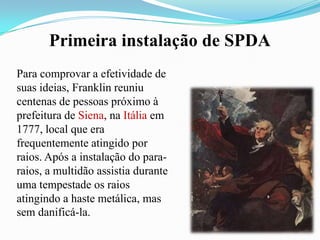 Primeira instalação de SPDA
Para comprovar a efetividade de
suas ideias, Franklin reuniu
centenas de pessoas próximo à
prefeitura de Siena, na Itália em
1777, local que era
frequentemente atingido por
raios. Após a instalação do pararaios, a multidão assistia durante
uma tempestade os raios
atingindo a haste metálica, mas
sem danificá-la.

 