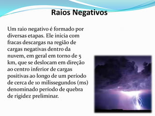 Raios Negativos
Um raio negativo é formado por
diversas etapas. Ele inicia com
fracas descargas na região de
cargas negativas dentro da
nuvem, em geral em torno de 5
km, que se deslocam em direção
ao centro inferior de cargas
positivas ao longo de um período
de cerca de 10 milissegundos (ms)
denominado período de quebra
de rigidez preliminar.

 