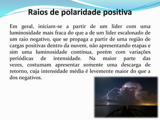 Raios de polaridade positiva
Em geral, iniciam-se a partir de um líder com uma
luminosidade mais fraca do que a de um líder escalonado de
um raio negativo, que se propaga a partir de uma região de
cargas positivas dentro da nuvem, não apresentando etapas e
sim uma luminosidade contínua, porém com variações
periódicas de intensidade. Na maior parte das
vezes, costumam apresentar somente uma descarga de
retorno, cuja intensidade média é levemente maior do que a
dos negativos.

 