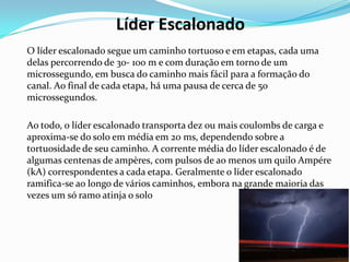 Líder Escalonado
O líder escalonado segue um caminho tortuoso e em etapas, cada uma
delas percorrendo de 30- 100 m e com duração em torno de um
microssegundo, em busca do caminho mais fácil para a formação do
canal. Ao final de cada etapa, há uma pausa de cerca de 50
microssegundos.
Ao todo, o líder escalonado transporta dez ou mais coulombs de carga e
aproxima-se do solo em média em 20 ms, dependendo sobre a
tortuosidade de seu caminho. A corrente média do líder escalonado é de
algumas centenas de ampères, com pulsos de ao menos um quilo Ampére
(kA) correspondentes a cada etapa. Geralmente o líder escalonado
ramifica-se ao longo de vários caminhos, embora na grande maioria das
vezes um só ramo atinja o solo

 