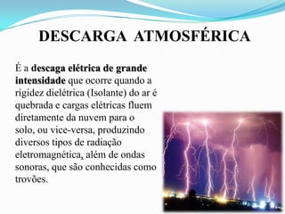 DESCARGA ATMOSFÉRICA
É a descaga elétrica de grande
intensidade que ocorre quando a
rigidez dielétrica (Isolante) do ar é
quebrada e cargas elétricas fluem
diretamente da nuvem para o
solo, ou vice-versa, produzindo
diversos tipos de radiação
eletromagnética, além de ondas
sonoras, que são conhecidas como
trovões.

 