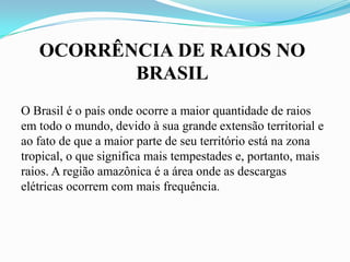 OCORRÊNCIA DE RAIOS NO
BRASIL
O Brasil é o país onde ocorre a maior quantidade de raios
em todo o mundo, devido à sua grande extensão territorial e
ao fato de que a maior parte de seu território está na zona
tropical, o que significa mais tempestades e, portanto, mais
raios. A região amazônica é a área onde as descargas
elétricas ocorrem com mais frequência.

 