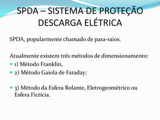 SPDA – SISTEMA DE PROTEÇÃO
DESCARGA ELÉTRICA
SPDA, popularmente chamado de para-raios.
Atualmente existem três métodos de dimensionamento:
 1) Método Franklin,
 2) Método Gaiola de Faraday;
 3) Método da Esfera Rolante, Eletrogeométrico ou

Esfera Fictícia.

 
