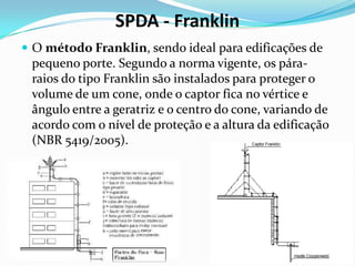 SPDA - Franklin
 O método Franklin, sendo ideal para edificações de

pequeno porte. Segundo a norma vigente, os páraraios do tipo Franklin são instalados para proteger o
volume de um cone, onde o captor fica no vértice e
ângulo entre a geratriz e o centro do cone, variando de
acordo com o nível de proteção e a altura da edificação
(NBR 5419/2005).

 