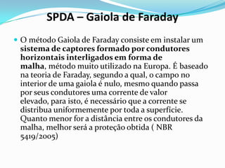 SPDA – Gaiola de Faraday
 O método Gaiola de Faraday consiste em instalar um

sistema de captores formado por condutores
horizontais interligados em forma de
malha, método muito utilizado na Europa. É baseado
na teoria de Faraday, segundo a qual, o campo no
interior de uma gaiola é nulo, mesmo quando passa
por seus condutores uma corrente de valor
elevado, para isto, é necessário que a corrente se
distribua uniformemente por toda a superfície.
Quanto menor for a distância entre os condutores da
malha, melhor será a proteção obtida ( NBR
5419/2005)

 