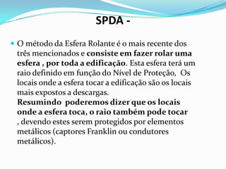 SPDA  O método da Esfera Rolante é o mais recente dos

três mencionados e consiste em fazer rolar uma
esfera , por toda a edificação. Esta esfera terá um
raio definido em função do Nível de Proteção, Os
locais onde a esfera tocar a edificação são os locais
mais expostos a descargas.
Resumindo poderemos dizer que os locais
onde a esfera toca, o raio também pode tocar
, devendo estes serem protegidos por elementos
metálicos (captores Franklin ou condutores
metálicos).

 
