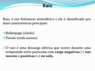 Raio
Raio, é um fenômeno atmosférico e ele é identificado por
duas características principais:
Relâmpago (clarão)
Trovão (onda sonora)
 O raio é uma descarga elétrica que ocorre durante uma

tempestade entre partículas com carga negativas (-) nas
nuvens e positivas (+) no solo.

 