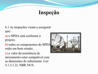Inspeção
6.1 As inspeções visam a assegurar
que:
a) o SPDA está conforme o
projeto;
b) todos os componentes do SPDA
estão em bom estado;
c) o valor da resistência de
aterramento estar compatível com
as dimensões do subsistema (ver
5.1.3.1.2). NBR 5419.

 