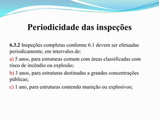 Periodicidade das inspeções
6.3.2 Inspeções completas conforme 6.1 devem ser efetuadas
periodicamente, em intervalos de:
a) 5 anos, para estruturas comum com áreas classificadas com
risco de incêndio ou explosão;
b) 3 anos, para estruturas destinadas a grandes concentrações
públicas;
c) 1 ano, para estruturas contendo munição ou explosivos;

 