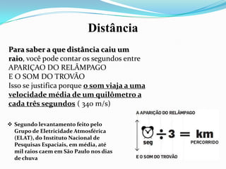 Distância
Para saber a que distância caiu um
raio, você pode contar os segundos entre
APARIÇAO DO RELÂMPAGO
E O SOM DO TROVÃO
Isso se justifica porque o som viaja a uma
velocidade média de um quilômetro a
cada três segundos ( 340 m/s)
 Segundo levantamento feito pelo
Grupo de Eletricidade Atmosférica
(ELAT), do Instituto Nacional de
Pesquisas Espaciais, em média, até
mil raios caem em São Paulo nos dias
de chuva

 