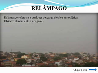 RELÂMPAGO
Relâmpago refere-se a qualquer descarga elétrica atmosférica,
Observe atentamente a imagem...

Clique a seta

 